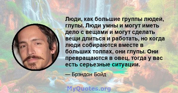 Люди, как большие группы людей, глупы. Люди умны и могут иметь дело с вещами и могут сделать вещи длиться и работать, но когда люди собираются вместе в больших толпах, они глупы. Они превращаются в овец, тогда у вас