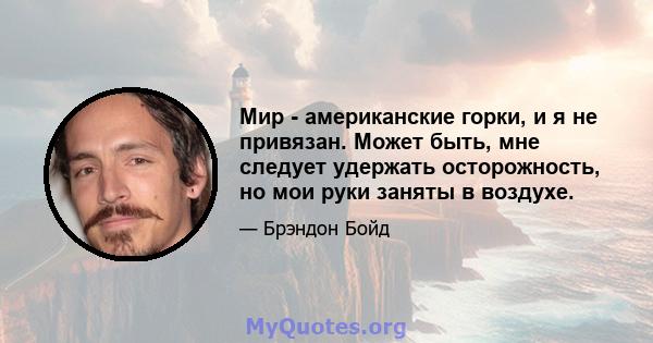 Мир - американские горки, и я не привязан. Может быть, мне следует удержать осторожность, но мои руки заняты в воздухе.