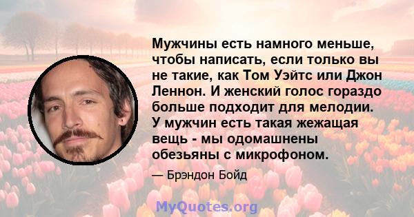 Мужчины есть намного меньше, чтобы написать, если только вы не такие, как Том Уэйтс или Джон Леннон. И женский голос гораздо больше подходит для мелодии. У мужчин есть такая жежащая вещь - мы одомашнены обезьяны с