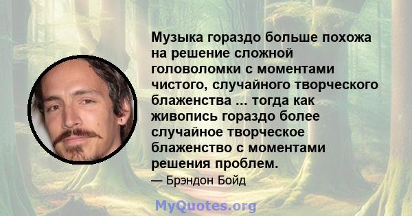 Музыка гораздо больше похожа на решение сложной головоломки с моментами чистого, случайного творческого блаженства ... тогда как живопись гораздо более случайное творческое блаженство с моментами решения проблем.