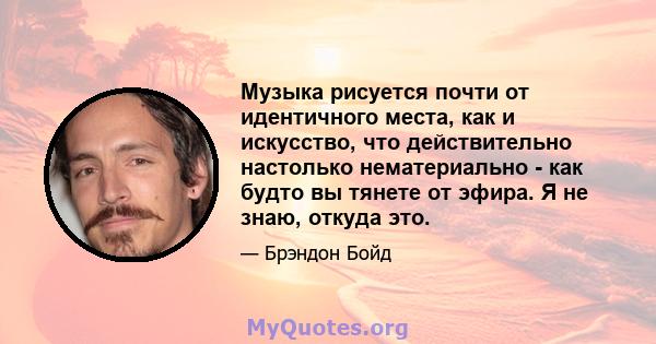 Музыка рисуется почти от идентичного места, как и искусство, что действительно настолько нематериально - как будто вы тянете от эфира. Я не знаю, откуда это.