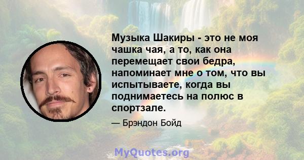 Музыка Шакиры - это не моя чашка чая, а то, как она перемещает свои бедра, напоминает мне о том, что вы испытываете, когда вы поднимаетесь на полюс в спортзале.