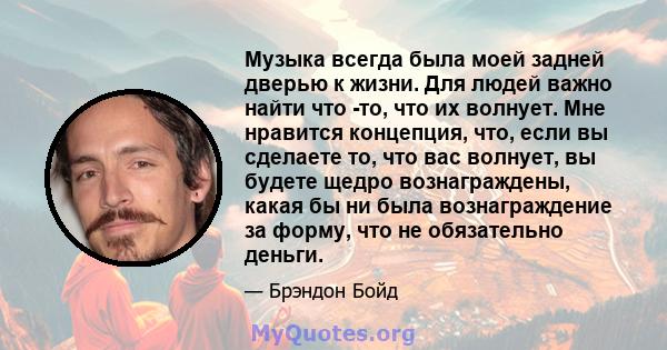 Музыка всегда была моей задней дверью к жизни. Для людей важно найти что -то, что их волнует. Мне нравится концепция, что, если вы сделаете то, что вас волнует, вы будете щедро вознаграждены, какая бы ни была