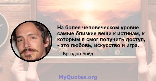 На более человеческом уровне самые близкие вещи к истинам, к которым я смог получить доступ, - это любовь, искусство и игра.