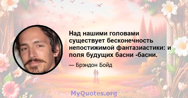 Над нашими головами существует бесконечность непостижимой фантазиастики: и поля будущих басни -басни.