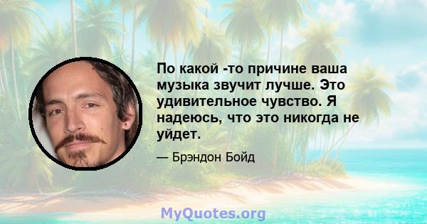 По какой -то причине ваша музыка звучит лучше. Это удивительное чувство. Я надеюсь, что это никогда не уйдет.