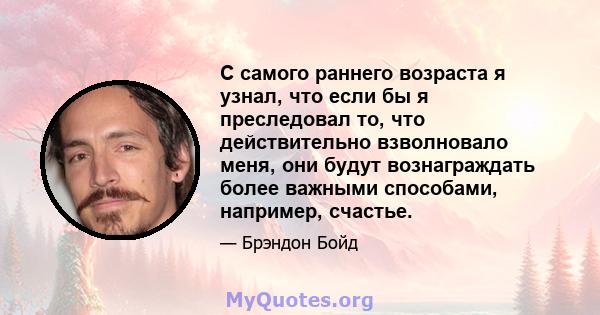 С самого раннего возраста я узнал, что если бы я преследовал то, что действительно взволновало меня, они будут вознаграждать более важными способами, например, счастье.