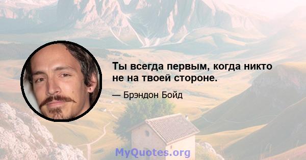 Ты всегда первым, когда никто не на твоей стороне.