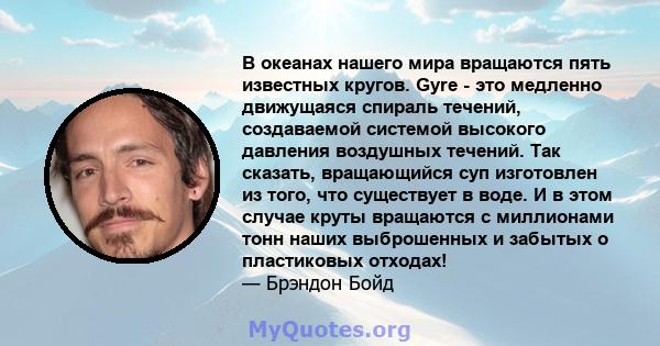 В океанах нашего мира вращаются пять известных кругов. Gyre - это медленно движущаяся спираль течений, создаваемой системой высокого давления воздушных течений. Так сказать, вращающийся суп изготовлен из того, что