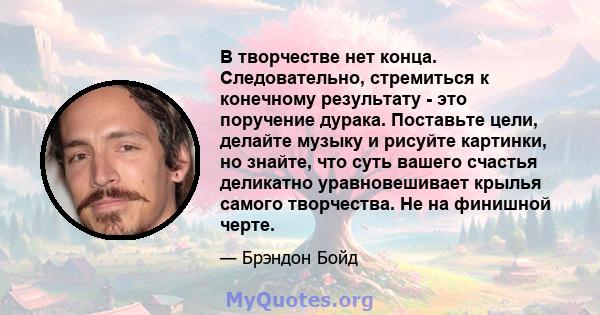 В творчестве нет конца. Следовательно, стремиться к конечному результату - это поручение дурака. Поставьте цели, делайте музыку и рисуйте картинки, но знайте, что суть вашего счастья деликатно уравновешивает крылья