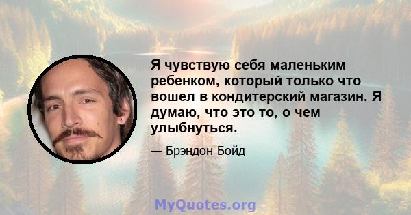 Я чувствую себя маленьким ребенком, который только что вошел в кондитерский магазин. Я думаю, что это то, о чем улыбнуться.