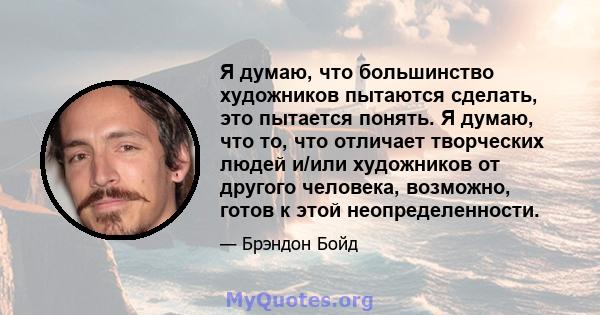 Я думаю, что большинство художников пытаются сделать, это пытается понять. Я думаю, что то, что отличает творческих людей и/или художников от другого человека, возможно, готов к этой неопределенности.