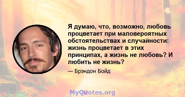 Я думаю, что, возможно, любовь процветает при маловероятных обстоятельствах и случайности: жизнь процветает в этих принципах, а жизнь не любовь? И любить не жизнь?