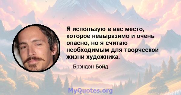 Я использую в вас место, которое невыразимо и очень опасно, но я считаю необходимым для творческой жизни художника.