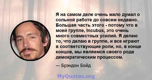 Я на самом деле очень мало думал о сольной работе до совсем недавно. Большая часть этого - потому что в моей группе, Incubus, это очень много совместных усилий. Я делаю то, что делаю в группе, и все играют в