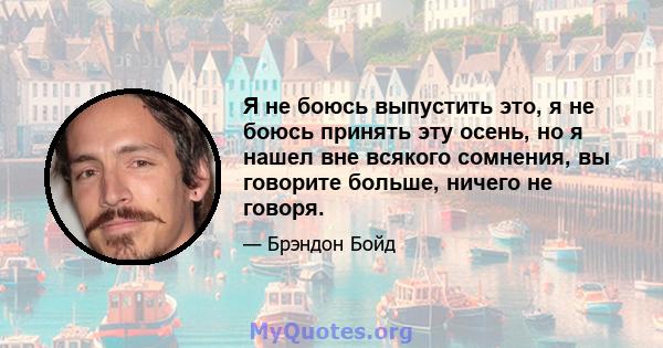 Я не боюсь выпустить это, я не боюсь принять эту осень, но я нашел вне всякого сомнения, вы говорите больше, ничего не говоря.