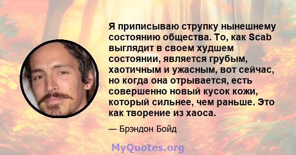 Я приписываю струпку нынешнему состоянию общества. То, как Scab выглядит в своем худшем состоянии, является грубым, хаотичным и ужасным, вот сейчас, но когда она отрывается, есть совершенно новый кусок кожи, который