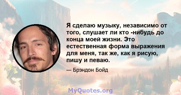 Я сделаю музыку, независимо от того, слушает ли кто -нибудь до конца моей жизни. Это естественная форма выражения для меня, так же, как я рисую, пишу и певаю.