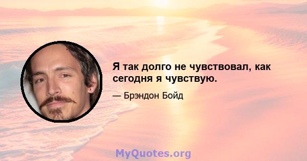 Я так долго не чувствовал, как сегодня я чувствую.