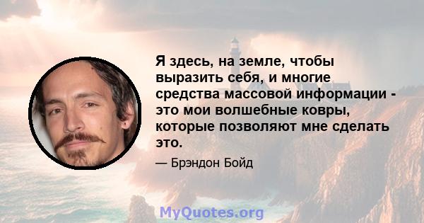 Я здесь, на земле, чтобы выразить себя, и многие средства массовой информации - это мои волшебные ковры, которые позволяют мне сделать это.