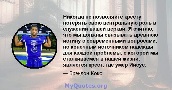 Никогда не позволяйте кресту потерять свою центральную роль в служении вашей церкви. Я считаю, что мы должны связывать древнюю истину с современными вопросами, но конечным источником надежды для каждой проблемы, с