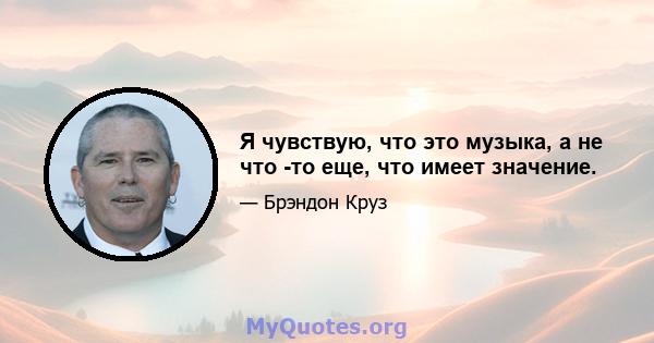 Я чувствую, что это музыка, а не что -то еще, что имеет значение.