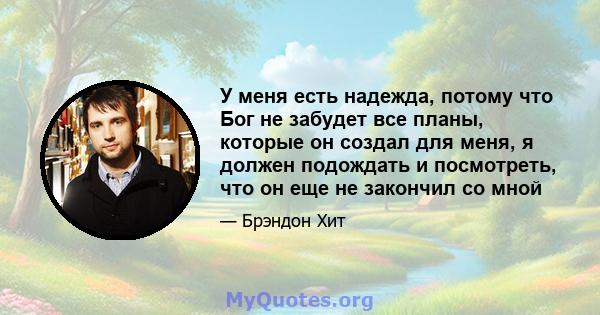 У меня есть надежда, потому что Бог не забудет все планы, которые он создал для меня, я должен подождать и посмотреть, что он еще не закончил со мной