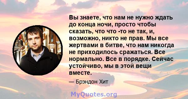 Вы знаете, что нам не нужно ждать до конца ночи, просто чтобы сказать, что что -то не так, и, возможно, никто не прав. Мы все жертвами в битве, что нам никогда не приходилось сражаться. Все нормально. Все в порядке.