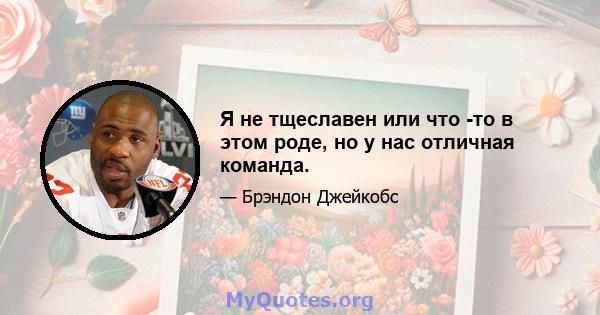 Я не тщеславен или что -то в этом роде, но у нас отличная команда.