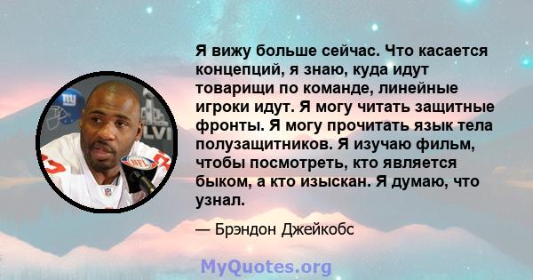 Я вижу больше сейчас. Что касается концепций, я знаю, куда идут товарищи по команде, линейные игроки идут. Я могу читать защитные фронты. Я могу прочитать язык тела полузащитников. Я изучаю фильм, чтобы посмотреть, кто