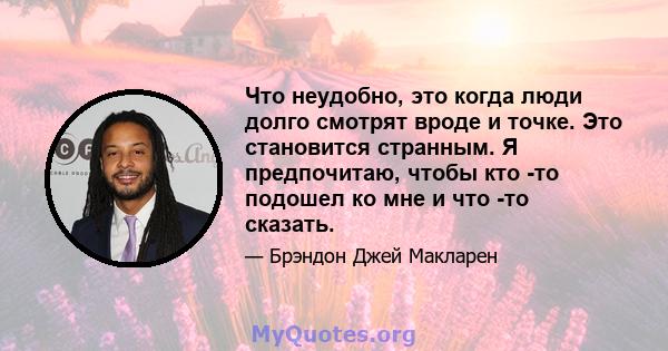 Что неудобно, это когда люди долго смотрят вроде и точке. Это становится странным. Я предпочитаю, чтобы кто -то подошел ко мне и что -то сказать.