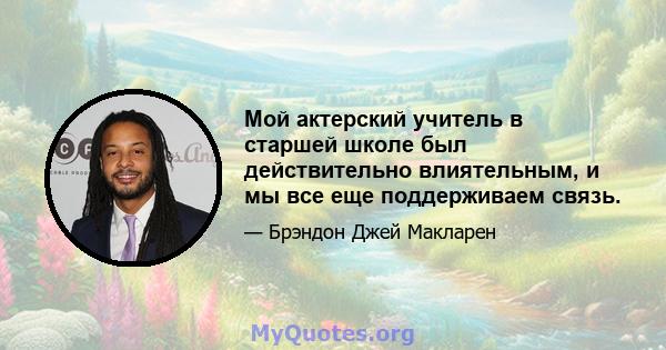 Мой актерский учитель в старшей школе был действительно влиятельным, и мы все еще поддерживаем связь.