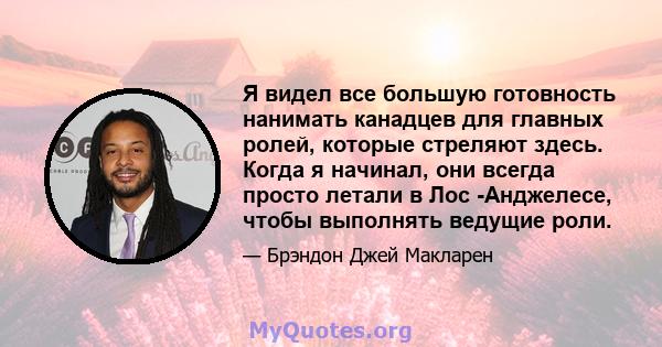 Я видел все большую готовность нанимать канадцев для главных ролей, которые стреляют здесь. Когда я начинал, они всегда просто летали в Лос -Анджелесе, чтобы выполнять ведущие роли.