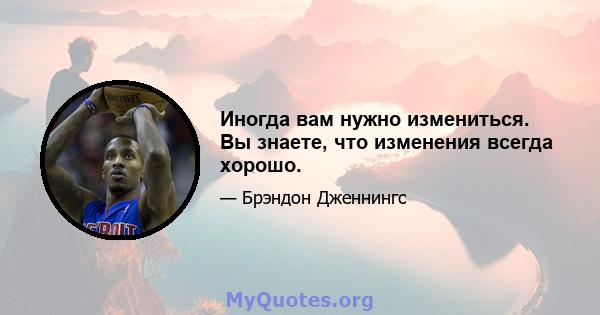 Иногда вам нужно измениться. Вы знаете, что изменения всегда хорошо.