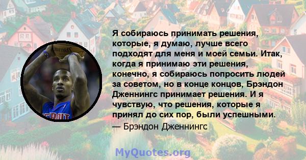 Я собираюсь принимать решения, которые, я думаю, лучше всего подходят для меня и моей семьи. Итак, когда я принимаю эти решения, конечно, я собираюсь попросить людей за советом, но в конце концов, Брэндон Дженнингс