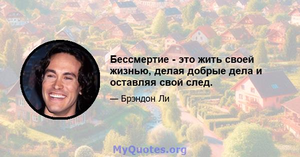 Бессмертие - это жить своей жизнью, делая добрые дела и оставляя свой след.