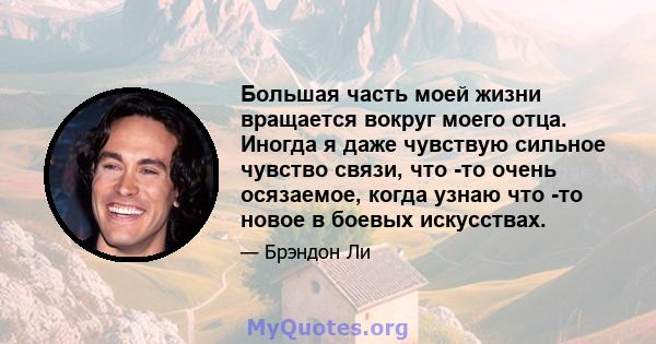 Большая часть моей жизни вращается вокруг моего отца. Иногда я даже чувствую сильное чувство связи, что -то очень осязаемое, когда узнаю что -то новое в боевых искусствах.