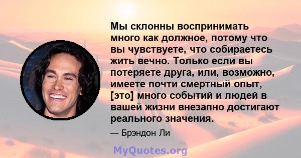 Мы склонны воспринимать много как должное, потому что вы чувствуете, что собираетесь жить вечно. Только если вы потеряете друга, или, возможно, имеете почти смертный опыт, [это] много событий и людей в вашей жизни