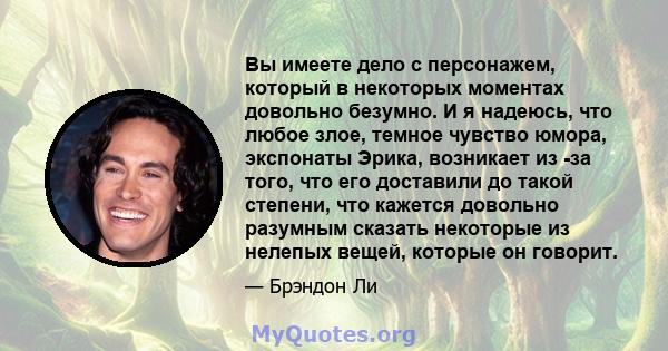 Вы имеете дело с персонажем, который в некоторых моментах довольно безумно. И я надеюсь, что любое злое, темное чувство юмора, экспонаты Эрика, возникает из -за того, что его доставили до такой степени, что кажется