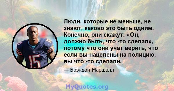 Люди, которые не меньше, не знают, каково это быть одним. Конечно, они скажут: «Он, должно быть, что -то сделал», потому что они учат верить, что если вы нацелены на полицию, вы что -то сделали.