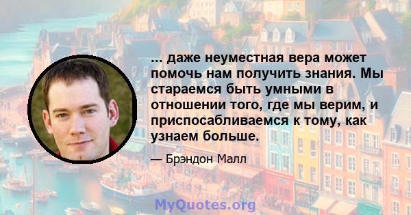 ... даже неуместная вера может помочь нам получить знания. Мы стараемся быть умными в отношении того, где мы верим, и приспосабливаемся к тому, как узнаем больше.