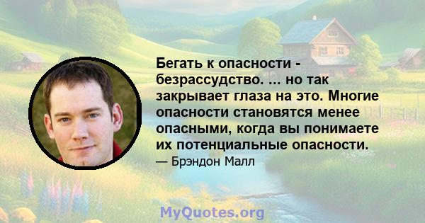 Бегать к опасности - безрассудство. ... но так закрывает глаза на это. Многие опасности становятся менее опасными, когда вы понимаете их потенциальные опасности.