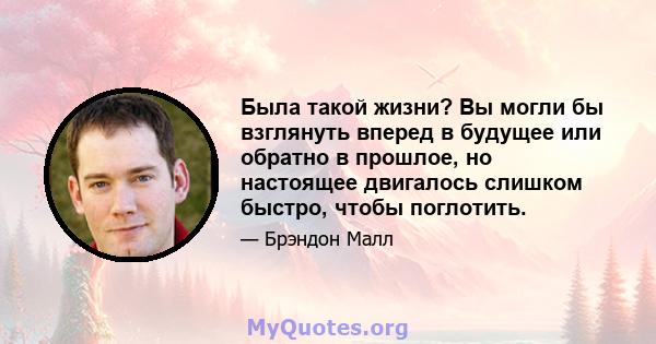 Была такой жизни? Вы могли бы взглянуть вперед в будущее или обратно в прошлое, но настоящее двигалось слишком быстро, чтобы поглотить.