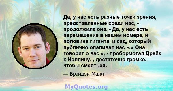 Да, у нас есть разные точки зрения, представленные среди нас, - продолжила она. - Да, у нас есть перемещение в нашем номере, и половина гиганта, и сад, который публично опаливал нас ».« Она говорит о вас », -