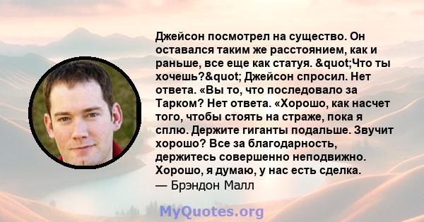 Джейсон посмотрел на существо. Он оставался таким же расстоянием, как и раньше, все еще как статуя. "Что ты хочешь?" Джейсон спросил. Нет ответа. «Вы то, что последовало за Тарком? Нет ответа. «Хорошо, как