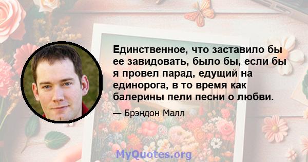 Единственное, что заставило бы ее завидовать, было бы, если бы я провел парад, едущий на единорога, в то время как балерины пели песни о любви.