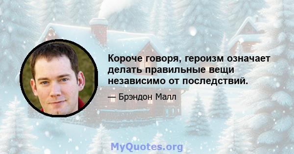 Короче говоря, героизм означает делать правильные вещи независимо от последствий.