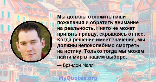 Мы должны отложить наши пожелания и обратить внимание на реальность. Никто не может принять правду, скрываясь от нее. Когда решение имеет значение, мы должны непоколебимо смотреть на истину. Только тогда мы можем найти