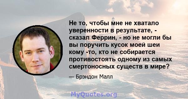 Не то, чтобы мне не хватало уверенности в результате, - сказал Феррин, - но не могли бы вы поручить кусок моей шеи кому -то, кто не собирается противостоять одному из самых смертоносных существ в мире?