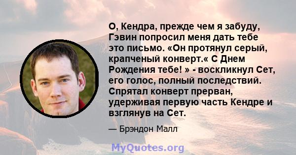 О, Кендра, прежде чем я забуду, Гэвин попросил меня дать тебе это письмо. «Он протянул серый, крапченый конверт.« С Днем Рождения тебе! » - воскликнул Сет, его голос, полный последствий. Спрятал конверт прерван,